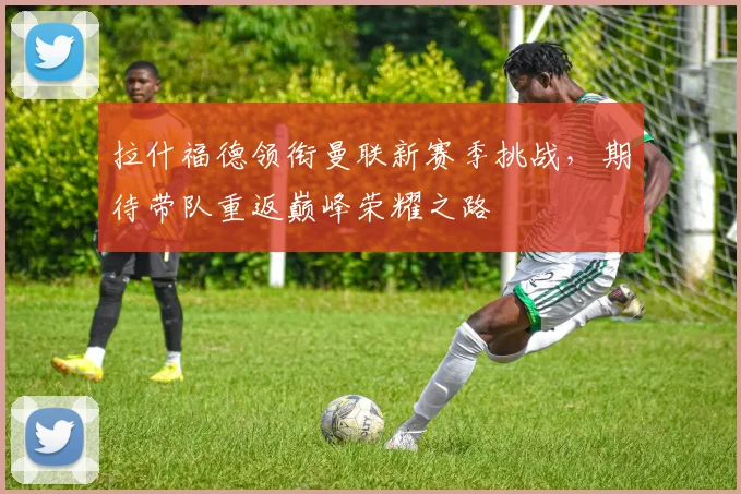 拉什福德领衔曼联新赛季挑战，期待带队重返巅峰荣耀之路