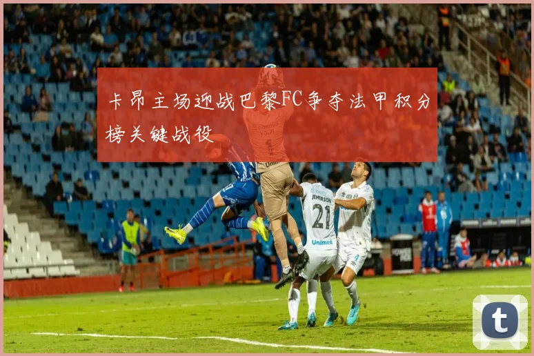 卡昂主场迎战巴黎FC争夺法甲积分榜关键战役