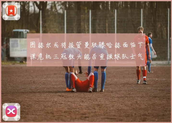 图赫尔或将接管曼联滕哈赫面临下课危机三冠教头能否重振球队士气