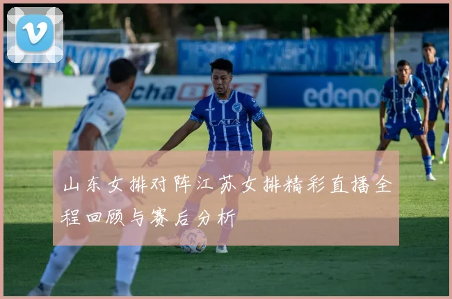 山东女排对阵江苏女排精彩直播全程回顾与赛后分析