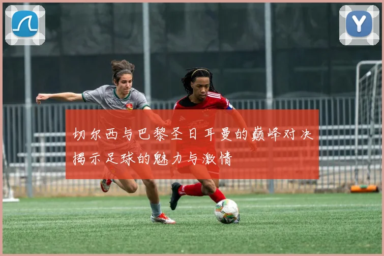 切尔西与巴黎圣日耳曼的巅峰对决揭示足球的魅力与激情